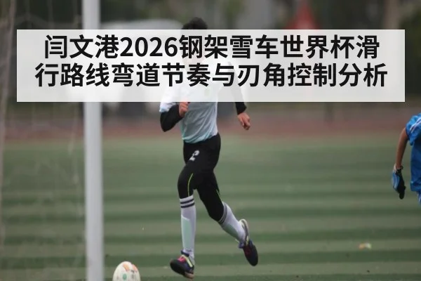 闫文港2026钢架雪车世界杯滑行路线弯道节奏与刃角控制分析